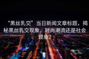 “黑絲乳交”當(dāng)日新聞文章標(biāo)題，揭秘黑絲乳交現(xiàn)象，時尚潮流還是社會現(xiàn)象？