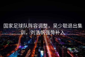 國家足球隊陣容調(diào)整，吳少聰退出集訓(xùn)，劉浩帆強(qiáng)勢補(bǔ)入