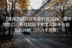 “偃師營防口還有耍的沒2024”偃師營防口，科技賦能下的文化繁榮與娛樂新風貌（2024年觀察）