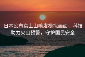 日本公布富士山噴發模擬畫面，科技助力火山預警，守護國民安全