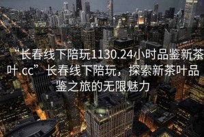 “長春線下陪玩1130.24小時品鑒新茶葉.cc”長春線下陪玩，探索新茶葉品鑒之旅的無限魅力