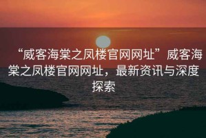 “威客海棠之鳳樓官網網址”威客海棠之鳳樓官網網址，最新資訊與深度探索