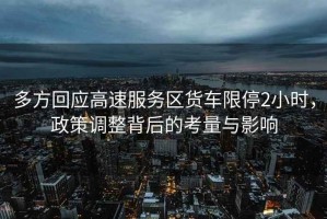 多方回應高速服務區貨車限停2小時，政策調整背后的考量與影響
