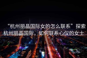 “杭州麗晶國際女的怎么聯系”探索杭州麗晶國際，如何聯系心儀的女士
