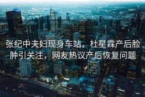 張紀中夫婦現(xiàn)身車站，杜星霖產后臉腫引關注，網友熱議產后恢復問題