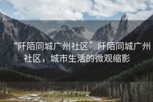 “阡陌同城廣州社區”阡陌同城廣州社區，城市生活的微觀縮影