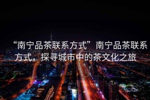 “南寧品茶聯系方式”南寧品茶聯系方式，探尋城市中的茶文化之旅