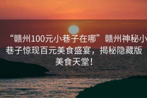 “贛州100元小巷子在哪”贛州神秘小巷子驚現百元美食盛宴，揭秘隱藏版美食天堂！