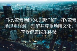 “ktv葷素場睡的規則詳解”KTV葷素場規則詳解，理解并尊重場所文化，享受健康娛樂體驗