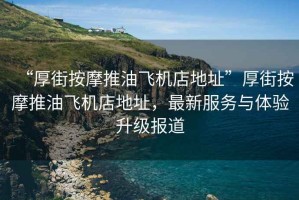 “厚街按摩推油飛機店地址”厚街按摩推油飛機店地址，最新服務與體驗升級報道