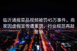 臨沂通報菜品視頻被罰45萬事件，商家因虛假宣傳遭重罰，行業規范再敲警鐘