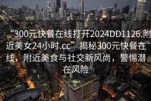 “300元快餐在線打開2024DD1126.附近美女24小時.cc”揭秘300元快餐在線，附近美食與社交新風尚，警惕潛在風險