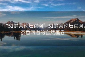 “51鮮茶論壇官網”51鮮茶論壇官網，茶香四溢的自然畫卷