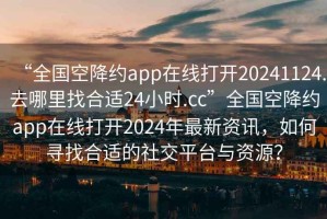 “全國空降約app在線打開20241124.去哪里找合適24小時.cc”全國空降約app在線打開2024年最新資訊，如何尋找合適的社交平臺與資源？