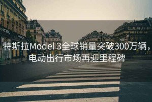 特斯拉Model 3全球銷量突破300萬輛，電動出行市場再迎里程碑
