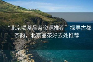 “北京喝茶品茶資源推薦”探尋古都茶韻，北京品茶好去處推薦