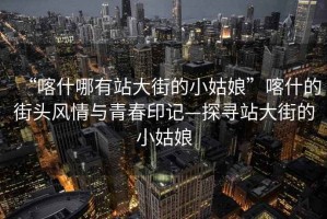 “喀什哪有站大街的小姑娘”喀什的街頭風情與青春印記—探尋站大街的小姑娘