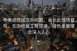 中央巡視組交辦問題，省長赴現(xiàn)場督導(dǎo)，生態(tài)修復(fù)工程提速，綠色發(fā)展理念深入人心