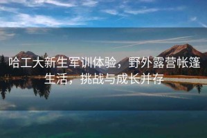 哈工大新生軍訓體驗，野外露營帳篷生活，挑戰與成長并存