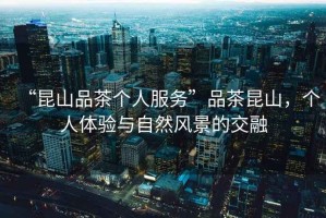 “昆山品茶個(gè)人服務(wù)”品茶昆山，個(gè)人體驗(yàn)與自然風(fēng)景的交融