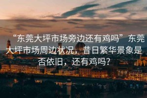 “東莞大坪市場(chǎng)旁邊還有雞嗎”東莞大坪市場(chǎng)周邊狀況，昔日繁華景象是否依舊，還有雞嗎？