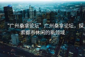 “廣州桑拿論壇”廣州桑拿論壇，探索都市休閑的新領域