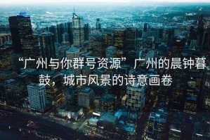 “廣州與你群號資源”廣州的晨鐘暮鼓，城市風景的詩意畫卷