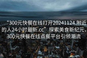 “300元快餐在線打開20241124.附近的人24小時最新.cc”探索美食新紀(jì)元，300元快餐在線點餐平臺引領(lǐng)潮流
