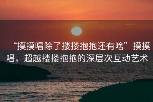 “摸摸唱除了摟摟抱抱還有啥”摸摸唱，超越摟摟抱抱的深層次互動藝術