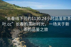 “長春線下可約1130.24小時品鑒新茶葉.cc”長春的茶葉時光，一場關于新茶的品鑒之旅
