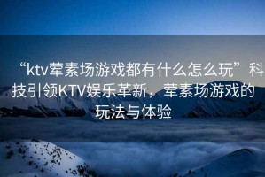 “ktv葷素場(chǎng)游戲都有什么怎么玩”科技引領(lǐng)KTV娛樂(lè)革新，葷素場(chǎng)游戲的玩法與體驗(yàn)