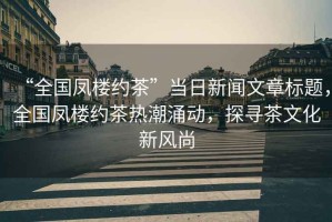 “全國鳳樓約茶”當日新聞文章標題，全國鳳樓約茶熱潮涌動，探尋茶文化新風尚