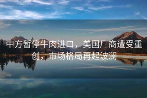 中方暫停牛肉進(jìn)口，美國廠商遭受重創(chuàng)，市場(chǎng)格局再起波瀾