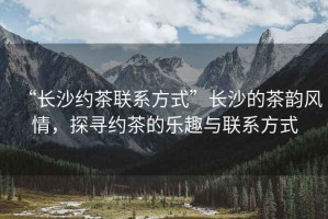 “長沙約茶聯系方式”長沙的茶韻風情，探尋約茶的樂趣與聯系方式