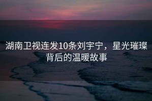湖南衛視連發10條劉宇寧，星光璀璨背后的溫暖故事