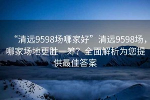 “清遠(yuǎn)9598場(chǎng)哪家好”清遠(yuǎn)9598場(chǎng)，哪家場(chǎng)地更勝一籌？全面解析為您提供最佳答案