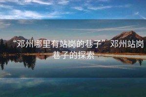 “鄧州哪里有站崗的巷子”鄧州站崗巷子的探索