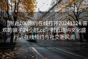 “附近100炮約在線打開(kāi)20241124.喜歡的妹子24小時(shí).cc”附近炮約文化盛行，在線預(yù)約與社交新風(fēng)尚
