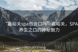 “嘉峪關spa包含口嗎”嘉峪關，SPA養生之口的神秘魅力