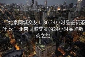“北京同城交友1130.24小時品鑒新茶葉.cc”北京同城交友的24小時品鑒新茶之旅