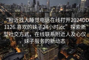“附近找人睡覺電話在線打開2024DD1126.喜歡的妹子24小時.cc”探索新型社交方式，在線聯系附近人及心儀妹子服務的新動態