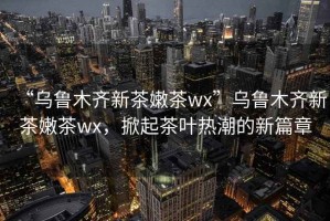 “烏魯木齊新茶嫩茶wx”烏魯木齊新茶嫩茶wx，掀起茶葉熱潮的新篇章