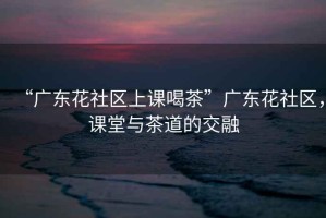 “廣東花社區(qū)上課喝茶”廣東花社區(qū)，課堂與茶道的交融