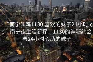“南寧叫雞1130.喜歡的妹子24小時.cc”南寧夜生活新探，1130的神秘約會與24小時心動的妹子