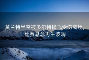 莫蘭特半空被多爾特撞飛受傷離場，比賽懸念再生波瀾