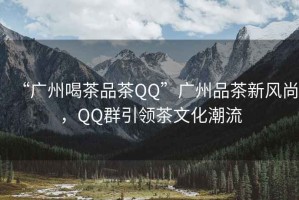 “廣州喝茶品茶QQ”廣州品茶新風尚，QQ群引領茶文化潮流