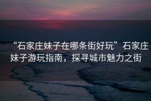 “石家莊妹子在哪條街好玩”石家莊妹子游玩指南，探尋城市魅力之街