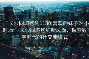 “長沙同城炮約1130.喜歡的妹子24小時.cc”長沙同城炮約新風(fēng)尚，探索數(shù)字時代的社交新模式