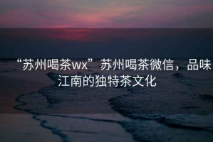 “蘇州喝茶wx”蘇州喝茶微信，品味江南的獨特茶文化