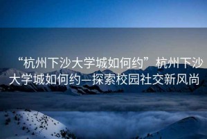 “杭州下沙大學城如何約”杭州下沙大學城如何約—探索校園社交新風尚